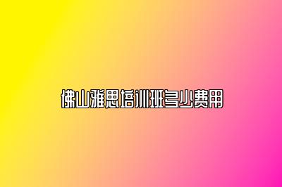 佛山雅思培训班多少费用