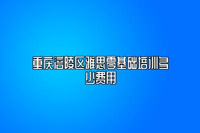 重庆涪陵区雅思零基础培训多少费用